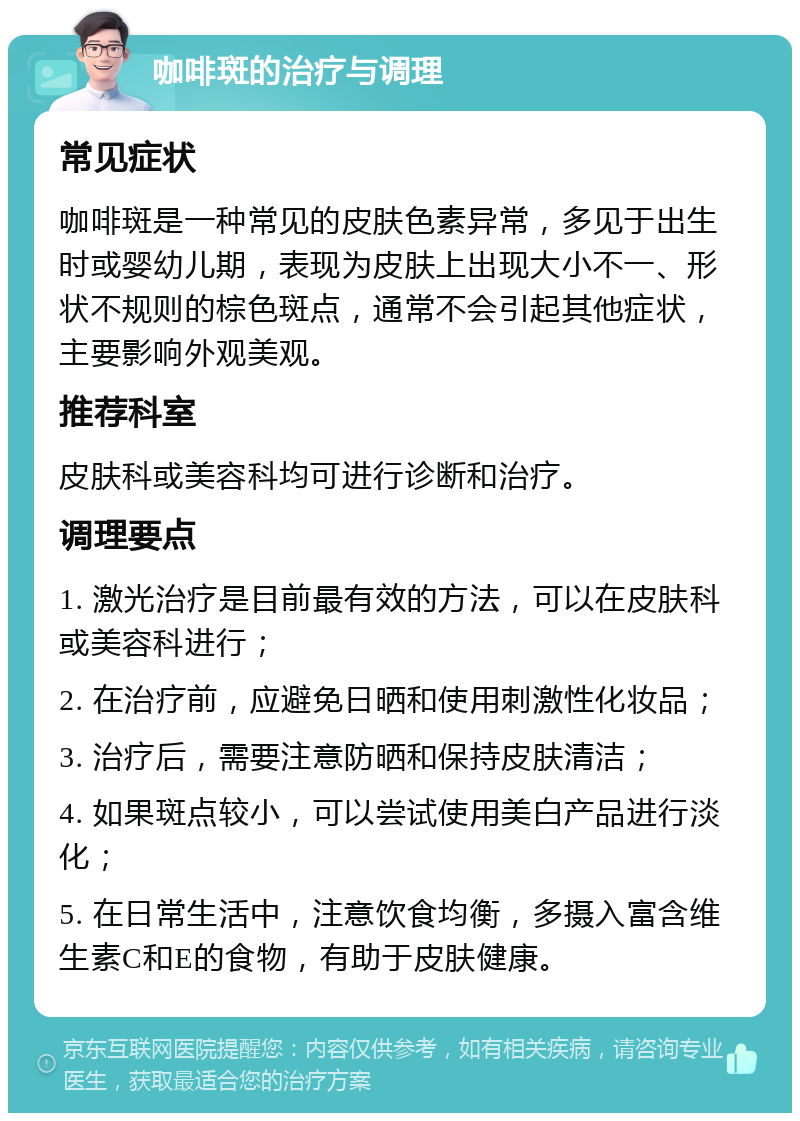 咖啡斑的治疗与调理 常见症状 咖啡斑是一种常见的皮肤色素异常，多见于出生时或婴幼儿期，表现为皮肤上出现大小不一、形状不规则的棕色斑点，通常不会引起其他症状，主要影响外观美观。 推荐科室 皮肤科或美容科均可进行诊断和治疗。 调理要点 1. 激光治疗是目前最有效的方法，可以在皮肤科或美容科进行； 2. 在治疗前，应避免日晒和使用刺激性化妆品； 3. 治疗后，需要注意防晒和保持皮肤清洁； 4. 如果斑点较小，可以尝试使用美白产品进行淡化； 5. 在日常生活中，注意饮食均衡，多摄入富含维生素C和E的食物，有助于皮肤健康。