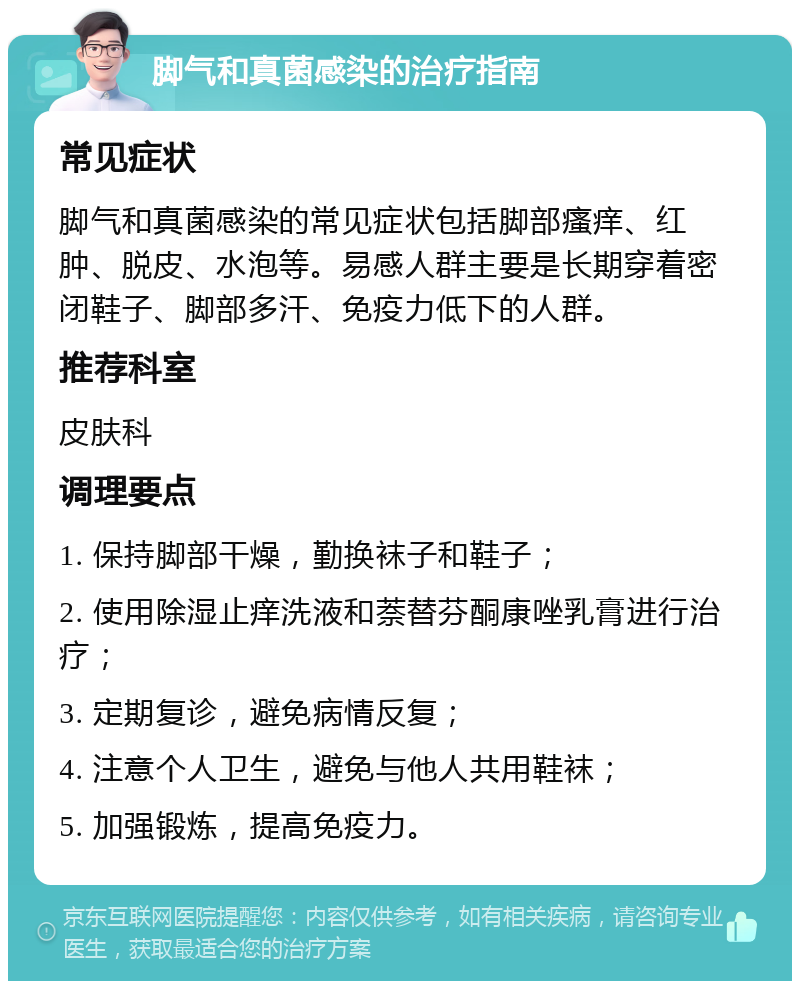 脚气和真菌感染的治疗指南 常见症状 脚气和真菌感染的常见症状包括脚部瘙痒、红肿、脱皮、水泡等。易感人群主要是长期穿着密闭鞋子、脚部多汗、免疫力低下的人群。 推荐科室 皮肤科 调理要点 1. 保持脚部干燥，勤换袜子和鞋子； 2. 使用除湿止痒洗液和萘替芬酮康唑乳膏进行治疗； 3. 定期复诊，避免病情反复； 4. 注意个人卫生，避免与他人共用鞋袜； 5. 加强锻炼，提高免疫力。