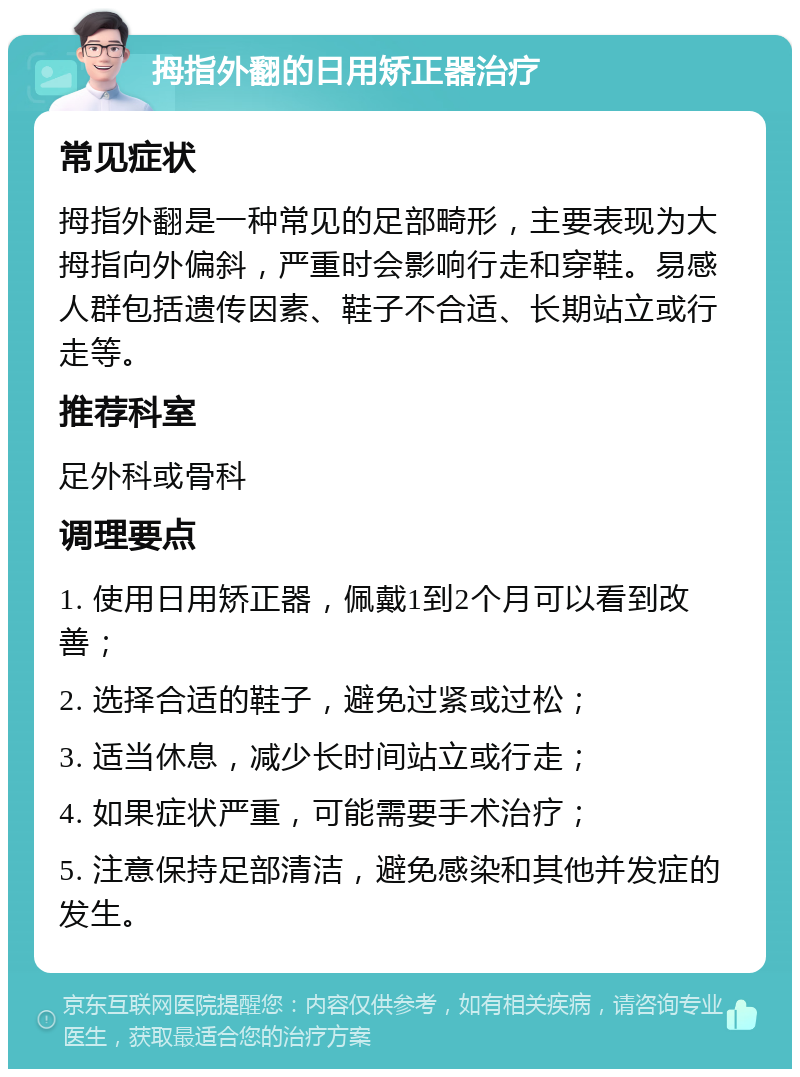 拇指外翻的日用矫正器治疗 常见症状 拇指外翻是一种常见的足部畸形，主要表现为大拇指向外偏斜，严重时会影响行走和穿鞋。易感人群包括遗传因素、鞋子不合适、长期站立或行走等。 推荐科室 足外科或骨科 调理要点 1. 使用日用矫正器，佩戴1到2个月可以看到改善； 2. 选择合适的鞋子，避免过紧或过松； 3. 适当休息，减少长时间站立或行走； 4. 如果症状严重，可能需要手术治疗； 5. 注意保持足部清洁，避免感染和其他并发症的发生。