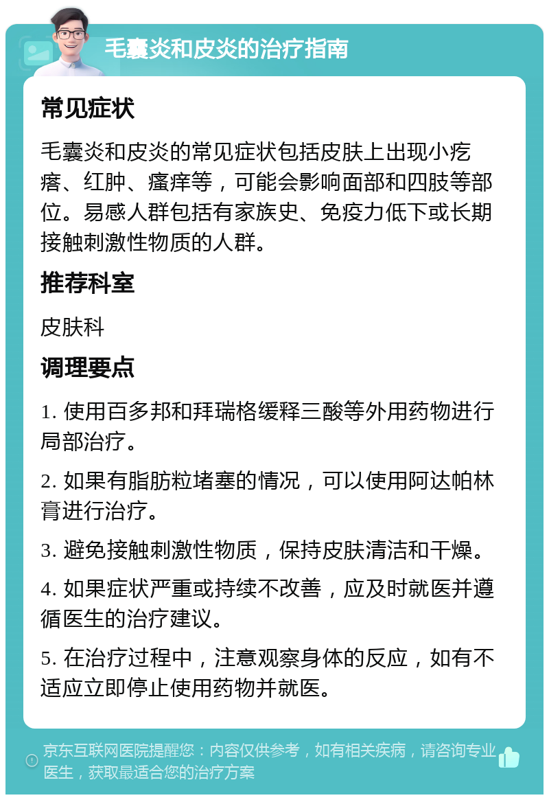 毛囊炎和皮炎的治疗指南 常见症状 毛囊炎和皮炎的常见症状包括皮肤上出现小疙瘩、红肿、瘙痒等，可能会影响面部和四肢等部位。易感人群包括有家族史、免疫力低下或长期接触刺激性物质的人群。 推荐科室 皮肤科 调理要点 1. 使用百多邦和拜瑞格缓释三酸等外用药物进行局部治疗。 2. 如果有脂肪粒堵塞的情况，可以使用阿达帕林膏进行治疗。 3. 避免接触刺激性物质，保持皮肤清洁和干燥。 4. 如果症状严重或持续不改善，应及时就医并遵循医生的治疗建议。 5. 在治疗过程中，注意观察身体的反应，如有不适应立即停止使用药物并就医。