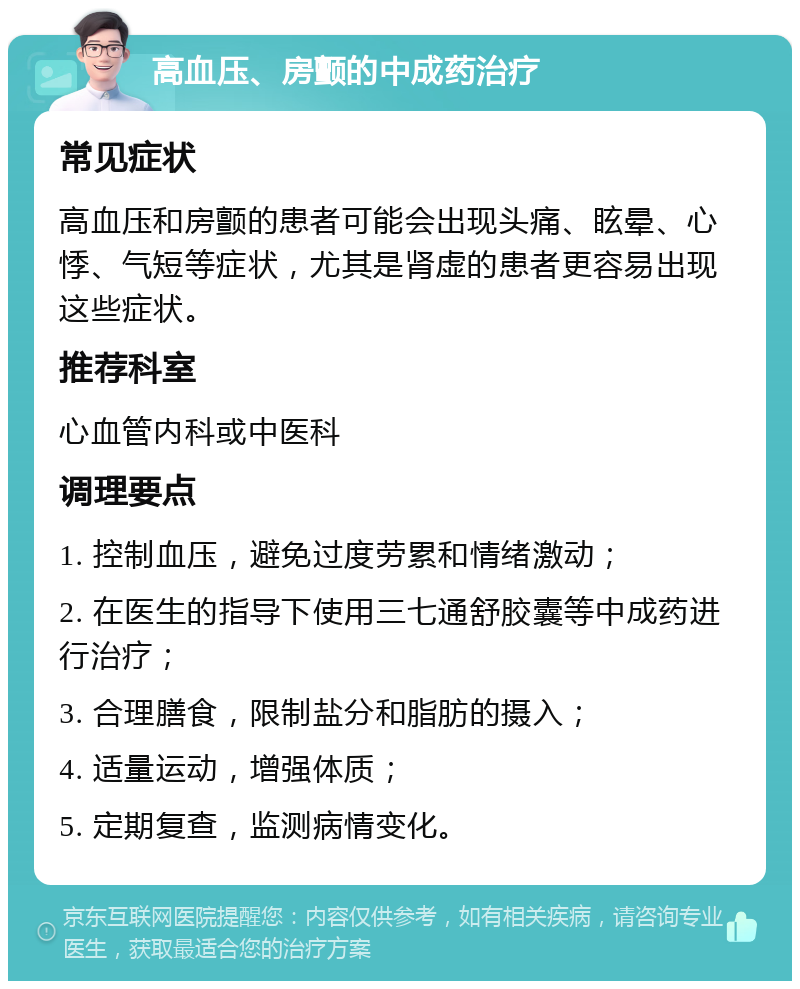 高血压、房颤的中成药治疗 常见症状 高血压和房颤的患者可能会出现头痛、眩晕、心悸、气短等症状，尤其是肾虚的患者更容易出现这些症状。 推荐科室 心血管内科或中医科 调理要点 1. 控制血压，避免过度劳累和情绪激动； 2. 在医生的指导下使用三七通舒胶囊等中成药进行治疗； 3. 合理膳食，限制盐分和脂肪的摄入； 4. 适量运动，增强体质； 5. 定期复查，监测病情变化。