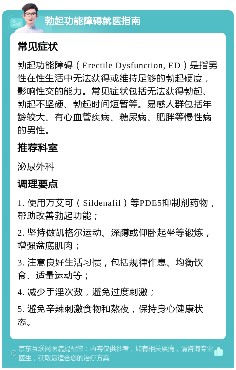 勃起功能障碍就医指南 常见症状 勃起功能障碍（Erectile Dysfunction, ED）是指男性在性生活中无法获得或维持足够的勃起硬度，影响性交的能力。常见症状包括无法获得勃起、勃起不坚硬、勃起时间短暂等。易感人群包括年龄较大、有心血管疾病、糖尿病、肥胖等慢性病的男性。 推荐科室 泌尿外科 调理要点 1. 使用万艾可（Sildenafil）等PDE5抑制剂药物，帮助改善勃起功能； 2. 坚持做凯格尔运动、深蹲或仰卧起坐等锻炼，增强盆底肌肉； 3. 注意良好生活习惯，包括规律作息、均衡饮食、适量运动等； 4. 减少手淫次数，避免过度刺激； 5. 避免辛辣刺激食物和熬夜，保持身心健康状态。