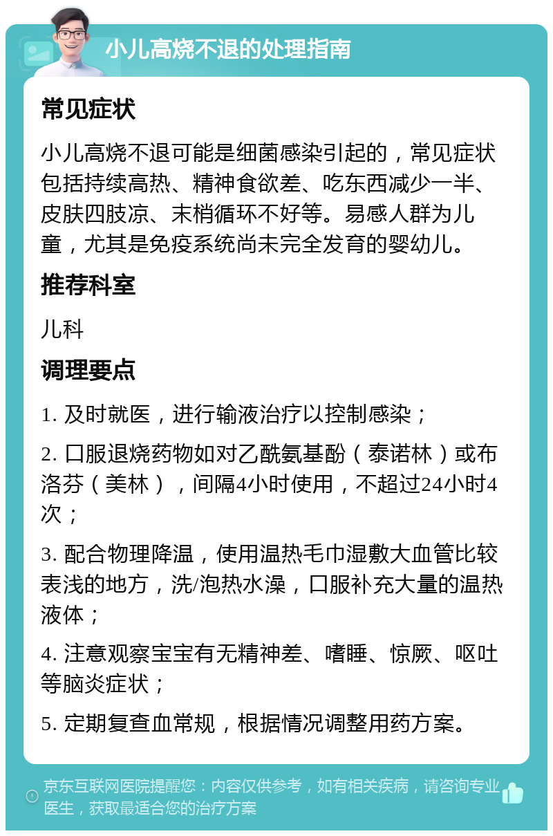 小儿高烧不退的处理指南 常见症状 小儿高烧不退可能是细菌感染引起的，常见症状包括持续高热、精神食欲差、吃东西减少一半、皮肤四肢凉、末梢循环不好等。易感人群为儿童，尤其是免疫系统尚未完全发育的婴幼儿。 推荐科室 儿科 调理要点 1. 及时就医，进行输液治疗以控制感染； 2. 口服退烧药物如对乙酰氨基酚（泰诺林）或布洛芬（美林），间隔4小时使用，不超过24小时4次； 3. 配合物理降温，使用温热毛巾湿敷大血管比较表浅的地方，洗/泡热水澡，口服补充大量的温热液体； 4. 注意观察宝宝有无精神差、嗜睡、惊厥、呕吐等脑炎症状； 5. 定期复查血常规，根据情况调整用药方案。