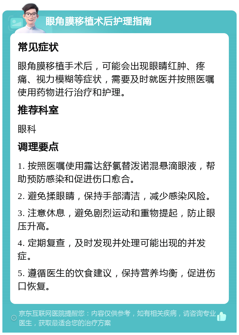 眼角膜移植术后护理指南 常见症状 眼角膜移植手术后，可能会出现眼睛红肿、疼痛、视力模糊等症状，需要及时就医并按照医嘱使用药物进行治疗和护理。 推荐科室 眼科 调理要点 1. 按照医嘱使用露达舒氯替泼诺混悬滴眼液，帮助预防感染和促进伤口愈合。 2. 避免揉眼睛，保持手部清洁，减少感染风险。 3. 注意休息，避免剧烈运动和重物提起，防止眼压升高。 4. 定期复查，及时发现并处理可能出现的并发症。 5. 遵循医生的饮食建议，保持营养均衡，促进伤口恢复。