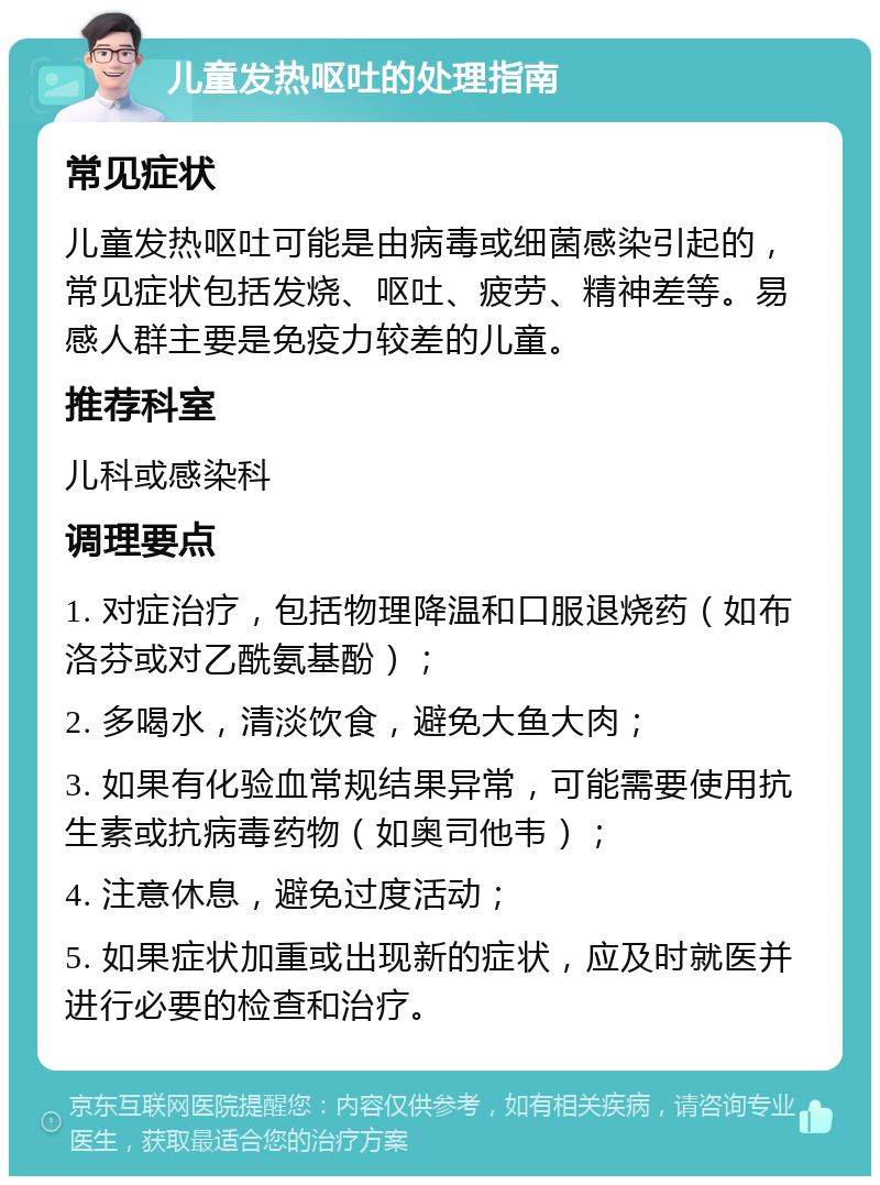 儿童发热呕吐的处理指南 常见症状 儿童发热呕吐可能是由病毒或细菌感染引起的，常见症状包括发烧、呕吐、疲劳、精神差等。易感人群主要是免疫力较差的儿童。 推荐科室 儿科或感染科 调理要点 1. 对症治疗，包括物理降温和口服退烧药（如布洛芬或对乙酰氨基酚）； 2. 多喝水，清淡饮食，避免大鱼大肉； 3. 如果有化验血常规结果异常，可能需要使用抗生素或抗病毒药物（如奥司他韦）； 4. 注意休息，避免过度活动； 5. 如果症状加重或出现新的症状，应及时就医并进行必要的检查和治疗。