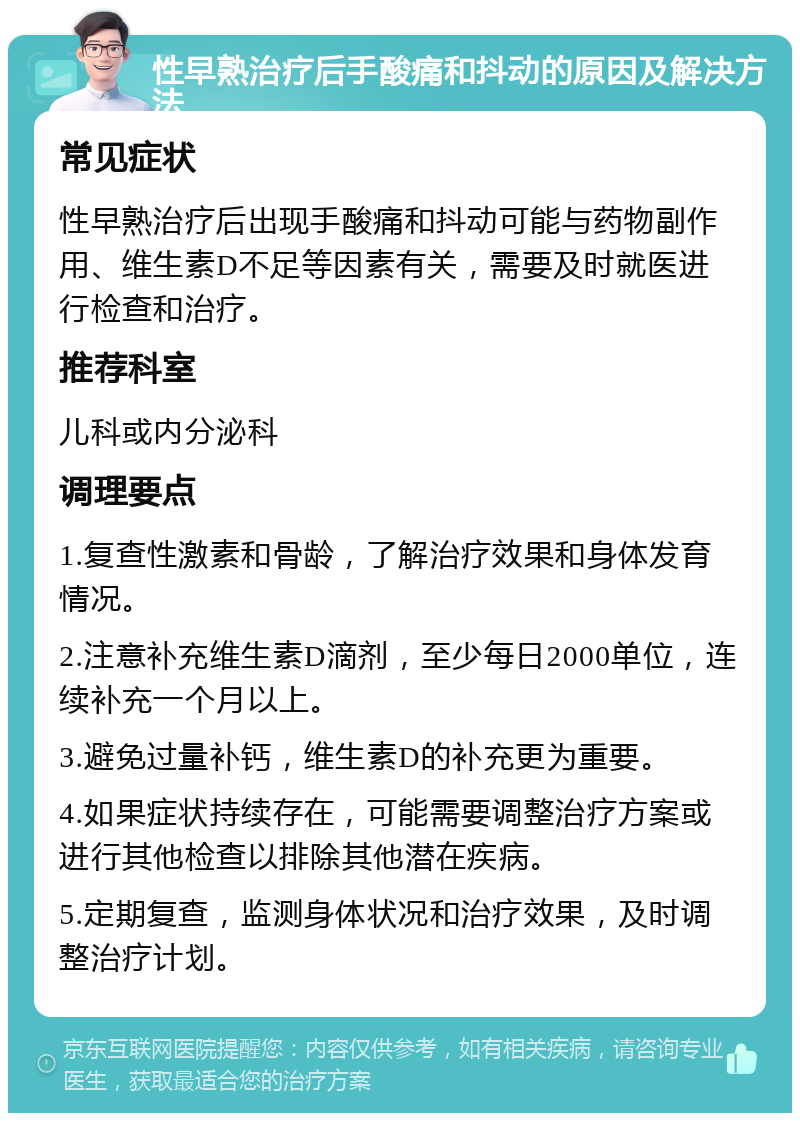 性早熟治疗后手酸痛和抖动的原因及解决方法 常见症状 性早熟治疗后出现手酸痛和抖动可能与药物副作用、维生素D不足等因素有关，需要及时就医进行检查和治疗。 推荐科室 儿科或内分泌科 调理要点 1.复查性激素和骨龄，了解治疗效果和身体发育情况。 2.注意补充维生素D滴剂，至少每日2000单位，连续补充一个月以上。 3.避免过量补钙，维生素D的补充更为重要。 4.如果症状持续存在，可能需要调整治疗方案或进行其他检查以排除其他潜在疾病。 5.定期复查，监测身体状况和治疗效果，及时调整治疗计划。