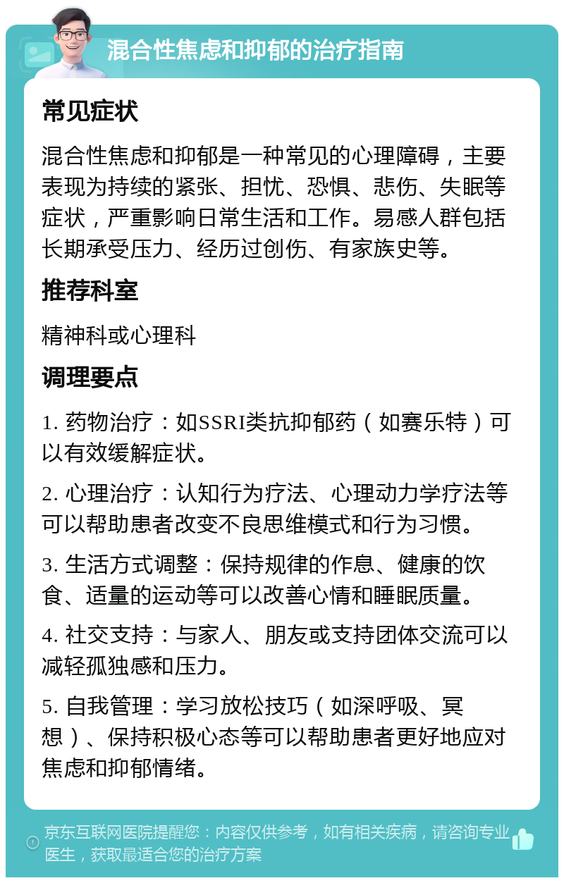 混合性焦虑和抑郁的治疗指南 常见症状 混合性焦虑和抑郁是一种常见的心理障碍，主要表现为持续的紧张、担忧、恐惧、悲伤、失眠等症状，严重影响日常生活和工作。易感人群包括长期承受压力、经历过创伤、有家族史等。 推荐科室 精神科或心理科 调理要点 1. 药物治疗：如SSRI类抗抑郁药（如赛乐特）可以有效缓解症状。 2. 心理治疗：认知行为疗法、心理动力学疗法等可以帮助患者改变不良思维模式和行为习惯。 3. 生活方式调整：保持规律的作息、健康的饮食、适量的运动等可以改善心情和睡眠质量。 4. 社交支持：与家人、朋友或支持团体交流可以减轻孤独感和压力。 5. 自我管理：学习放松技巧（如深呼吸、冥想）、保持积极心态等可以帮助患者更好地应对焦虑和抑郁情绪。