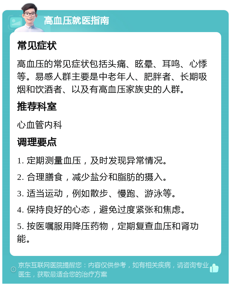 高血压就医指南 常见症状 高血压的常见症状包括头痛、眩晕、耳鸣、心悸等。易感人群主要是中老年人、肥胖者、长期吸烟和饮酒者、以及有高血压家族史的人群。 推荐科室 心血管内科 调理要点 1. 定期测量血压，及时发现异常情况。 2. 合理膳食，减少盐分和脂肪的摄入。 3. 适当运动，例如散步、慢跑、游泳等。 4. 保持良好的心态，避免过度紧张和焦虑。 5. 按医嘱服用降压药物，定期复查血压和肾功能。