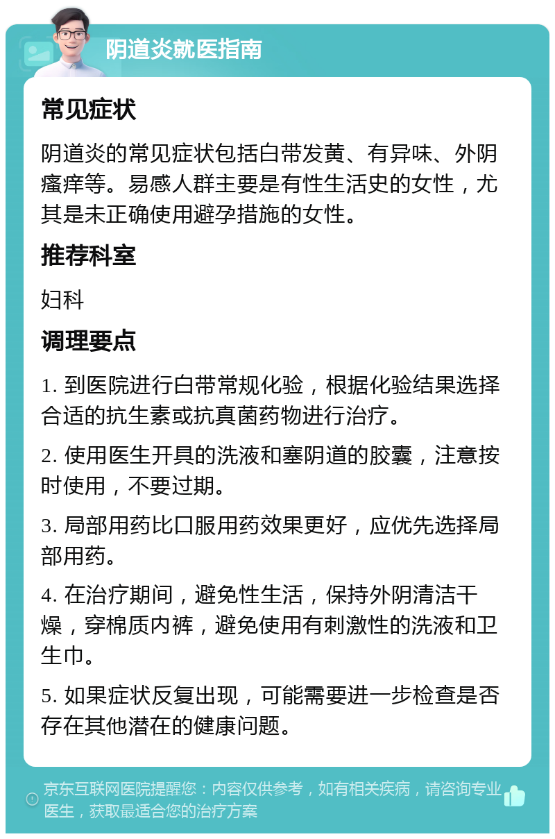 阴道炎就医指南 常见症状 阴道炎的常见症状包括白带发黄、有异味、外阴瘙痒等。易感人群主要是有性生活史的女性，尤其是未正确使用避孕措施的女性。 推荐科室 妇科 调理要点 1. 到医院进行白带常规化验，根据化验结果选择合适的抗生素或抗真菌药物进行治疗。 2. 使用医生开具的洗液和塞阴道的胶囊，注意按时使用，不要过期。 3. 局部用药比口服用药效果更好，应优先选择局部用药。 4. 在治疗期间，避免性生活，保持外阴清洁干燥，穿棉质内裤，避免使用有刺激性的洗液和卫生巾。 5. 如果症状反复出现，可能需要进一步检查是否存在其他潜在的健康问题。