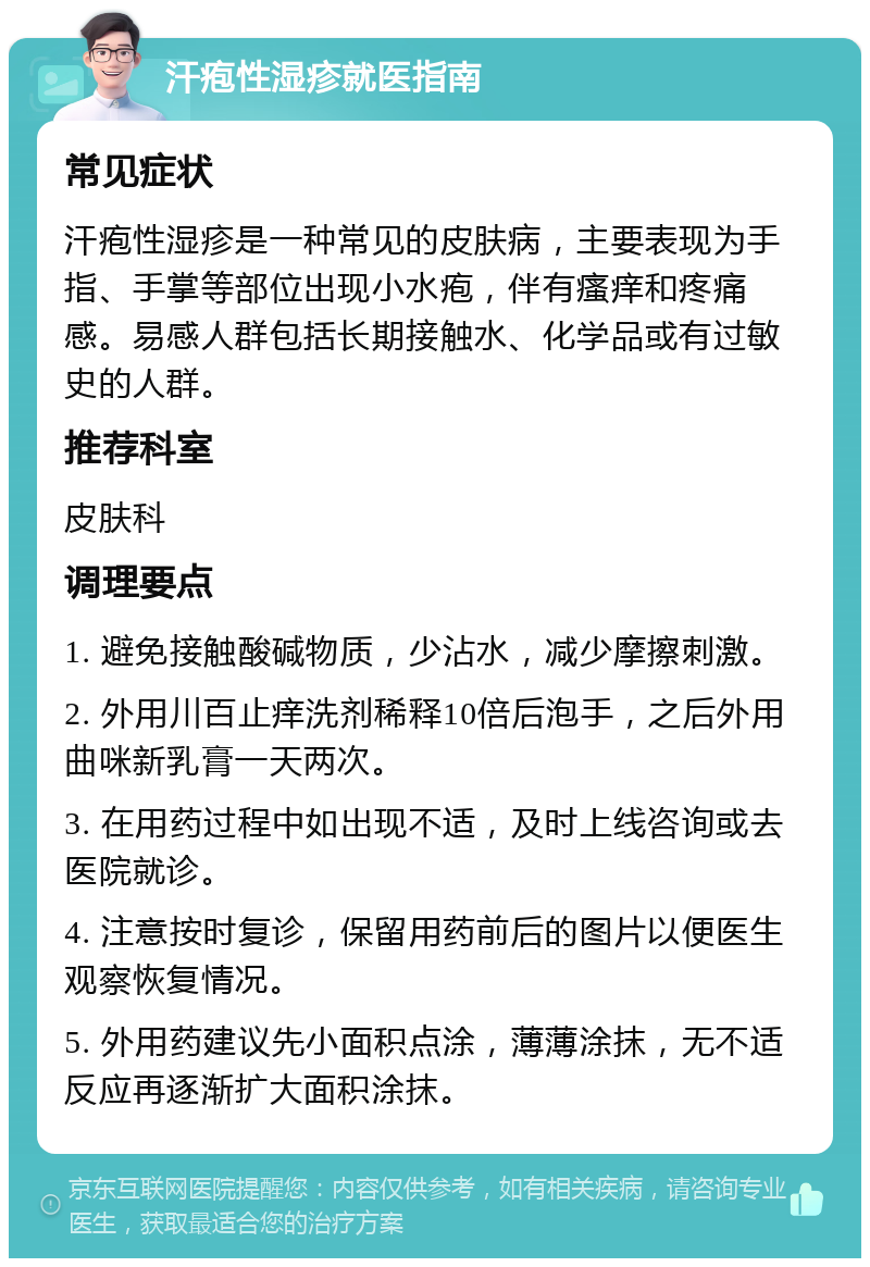 汗疱性湿疹就医指南 常见症状 汗疱性湿疹是一种常见的皮肤病，主要表现为手指、手掌等部位出现小水疱，伴有瘙痒和疼痛感。易感人群包括长期接触水、化学品或有过敏史的人群。 推荐科室 皮肤科 调理要点 1. 避免接触酸碱物质，少沾水，减少摩擦刺激。 2. 外用川百止痒洗剂稀释10倍后泡手，之后外用曲咪新乳膏一天两次。 3. 在用药过程中如出现不适，及时上线咨询或去医院就诊。 4. 注意按时复诊，保留用药前后的图片以便医生观察恢复情况。 5. 外用药建议先小面积点涂，薄薄涂抹，无不适反应再逐渐扩大面积涂抹。