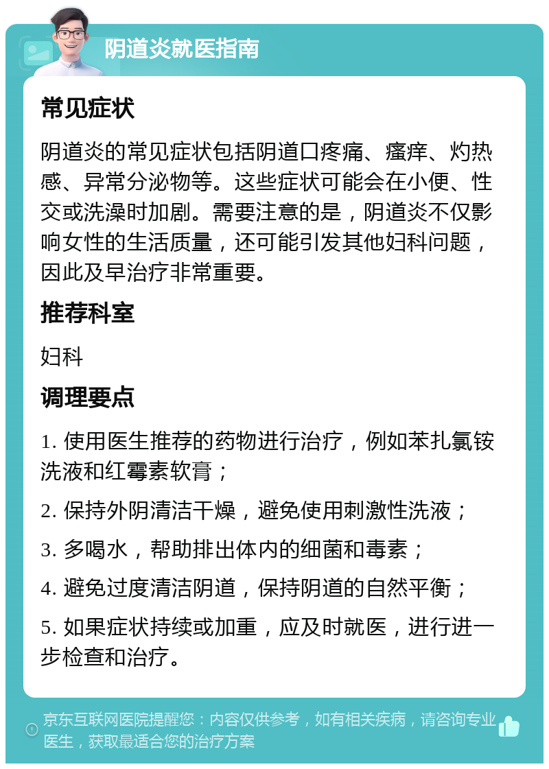 阴道炎就医指南 常见症状 阴道炎的常见症状包括阴道口疼痛、瘙痒、灼热感、异常分泌物等。这些症状可能会在小便、性交或洗澡时加剧。需要注意的是，阴道炎不仅影响女性的生活质量，还可能引发其他妇科问题，因此及早治疗非常重要。 推荐科室 妇科 调理要点 1. 使用医生推荐的药物进行治疗，例如苯扎氯铵洗液和红霉素软膏； 2. 保持外阴清洁干燥，避免使用刺激性洗液； 3. 多喝水，帮助排出体内的细菌和毒素； 4. 避免过度清洁阴道，保持阴道的自然平衡； 5. 如果症状持续或加重，应及时就医，进行进一步检查和治疗。