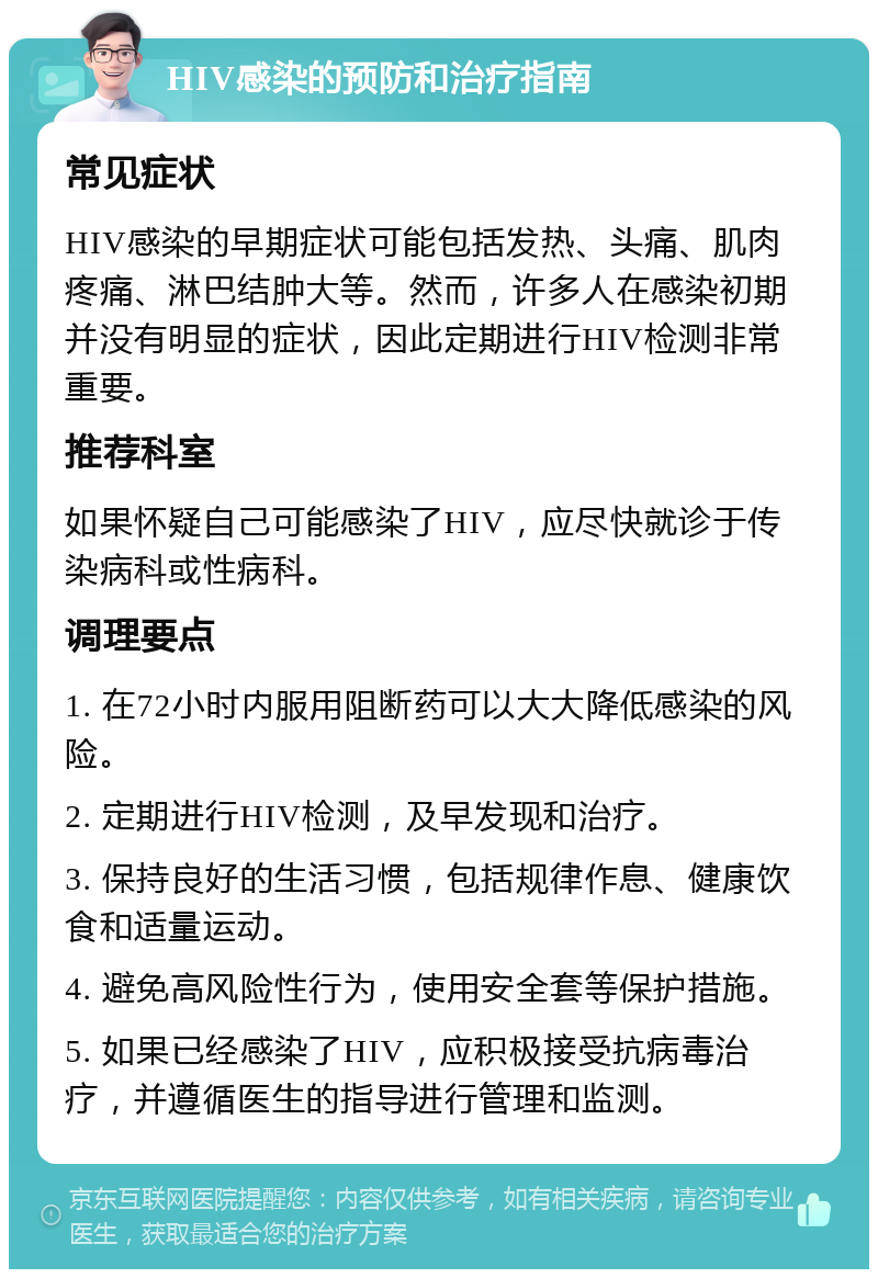 HIV感染的预防和治疗指南 常见症状 HIV感染的早期症状可能包括发热、头痛、肌肉疼痛、淋巴结肿大等。然而，许多人在感染初期并没有明显的症状，因此定期进行HIV检测非常重要。 推荐科室 如果怀疑自己可能感染了HIV，应尽快就诊于传染病科或性病科。 调理要点 1. 在72小时内服用阻断药可以大大降低感染的风险。 2. 定期进行HIV检测，及早发现和治疗。 3. 保持良好的生活习惯，包括规律作息、健康饮食和适量运动。 4. 避免高风险性行为，使用安全套等保护措施。 5. 如果已经感染了HIV，应积极接受抗病毒治疗，并遵循医生的指导进行管理和监测。