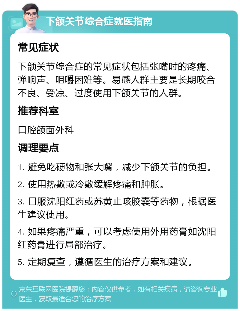 下颌关节综合症就医指南 常见症状 下颌关节综合症的常见症状包括张嘴时的疼痛、弹响声、咀嚼困难等。易感人群主要是长期咬合不良、受凉、过度使用下颌关节的人群。 推荐科室 口腔颌面外科 调理要点 1. 避免吃硬物和张大嘴，减少下颌关节的负担。 2. 使用热敷或冷敷缓解疼痛和肿胀。 3. 口服沈阳红药或苏黄止咳胶囊等药物，根据医生建议使用。 4. 如果疼痛严重，可以考虑使用外用药膏如沈阳红药膏进行局部治疗。 5. 定期复查，遵循医生的治疗方案和建议。