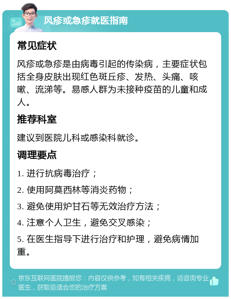 风疹或急疹就医指南 常见症状 风疹或急疹是由病毒引起的传染病，主要症状包括全身皮肤出现红色斑丘疹、发热、头痛、咳嗽、流涕等。易感人群为未接种疫苗的儿童和成人。 推荐科室 建议到医院儿科或感染科就诊。 调理要点 1. 进行抗病毒治疗； 2. 使用阿莫西林等消炎药物； 3. 避免使用炉甘石等无效治疗方法； 4. 注意个人卫生，避免交叉感染； 5. 在医生指导下进行治疗和护理，避免病情加重。