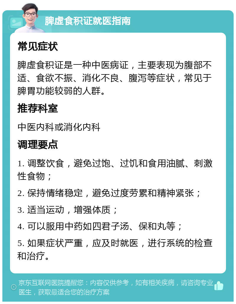 脾虚食积证就医指南 常见症状 脾虚食积证是一种中医病证，主要表现为腹部不适、食欲不振、消化不良、腹泻等症状，常见于脾胃功能较弱的人群。 推荐科室 中医内科或消化内科 调理要点 1. 调整饮食，避免过饱、过饥和食用油腻、刺激性食物； 2. 保持情绪稳定，避免过度劳累和精神紧张； 3. 适当运动，增强体质； 4. 可以服用中药如四君子汤、保和丸等； 5. 如果症状严重，应及时就医，进行系统的检查和治疗。