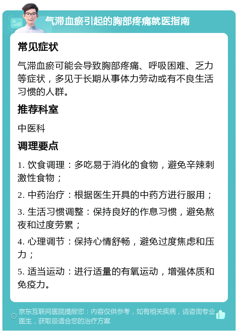 气滞血瘀引起的胸部疼痛就医指南 常见症状 气滞血瘀可能会导致胸部疼痛、呼吸困难、乏力等症状，多见于长期从事体力劳动或有不良生活习惯的人群。 推荐科室 中医科 调理要点 1. 饮食调理：多吃易于消化的食物，避免辛辣刺激性食物； 2. 中药治疗：根据医生开具的中药方进行服用； 3. 生活习惯调整：保持良好的作息习惯，避免熬夜和过度劳累； 4. 心理调节：保持心情舒畅，避免过度焦虑和压力； 5. 适当运动：进行适量的有氧运动，增强体质和免疫力。