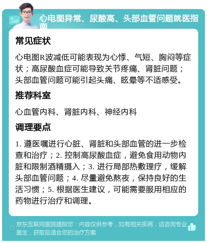 心电图异常、尿酸高、头部血管问题就医指南 常见症状 心电图R波减低可能表现为心悸、气短、胸闷等症状；高尿酸血症可能导致关节疼痛、肾脏问题；头部血管问题可能引起头痛、眩晕等不适感受。 推荐科室 心血管内科、肾脏内科、神经内科 调理要点 1. 遵医嘱进行心脏、肾脏和头部血管的进一步检查和治疗；2. 控制高尿酸血症，避免食用动物内脏和限制酒精摄入；3. 进行局部热敷理疗，缓解头部血管问题；4. 尽量避免熬夜，保持良好的生活习惯；5. 根据医生建议，可能需要服用相应的药物进行治疗和调理。