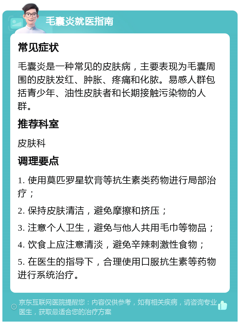 毛囊炎就医指南 常见症状 毛囊炎是一种常见的皮肤病，主要表现为毛囊周围的皮肤发红、肿胀、疼痛和化脓。易感人群包括青少年、油性皮肤者和长期接触污染物的人群。 推荐科室 皮肤科 调理要点 1. 使用莫匹罗星软膏等抗生素类药物进行局部治疗； 2. 保持皮肤清洁，避免摩擦和挤压； 3. 注意个人卫生，避免与他人共用毛巾等物品； 4. 饮食上应注意清淡，避免辛辣刺激性食物； 5. 在医生的指导下，合理使用口服抗生素等药物进行系统治疗。