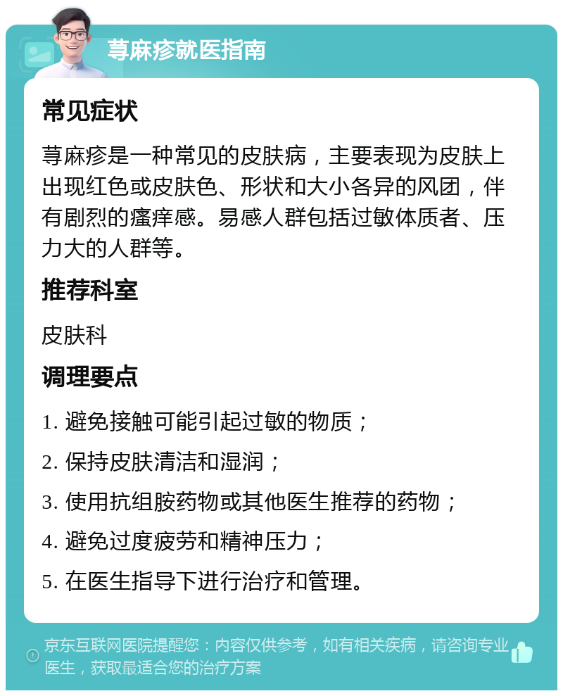 荨麻疹就医指南 常见症状 荨麻疹是一种常见的皮肤病，主要表现为皮肤上出现红色或皮肤色、形状和大小各异的风团，伴有剧烈的瘙痒感。易感人群包括过敏体质者、压力大的人群等。 推荐科室 皮肤科 调理要点 1. 避免接触可能引起过敏的物质； 2. 保持皮肤清洁和湿润； 3. 使用抗组胺药物或其他医生推荐的药物； 4. 避免过度疲劳和精神压力； 5. 在医生指导下进行治疗和管理。