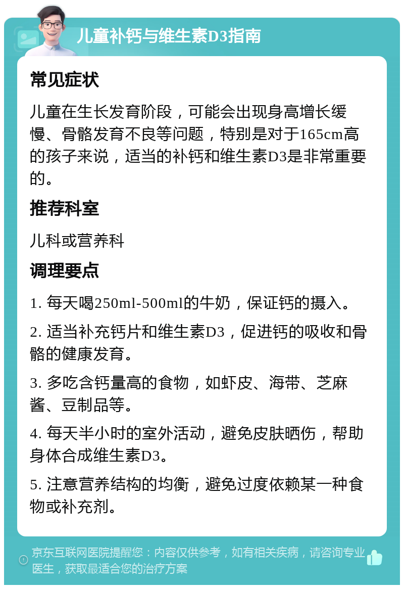 儿童补钙与维生素D3指南 常见症状 儿童在生长发育阶段，可能会出现身高增长缓慢、骨骼发育不良等问题，特别是对于165cm高的孩子来说，适当的补钙和维生素D3是非常重要的。 推荐科室 儿科或营养科 调理要点 1. 每天喝250ml-500ml的牛奶，保证钙的摄入。 2. 适当补充钙片和维生素D3，促进钙的吸收和骨骼的健康发育。 3. 多吃含钙量高的食物，如虾皮、海带、芝麻酱、豆制品等。 4. 每天半小时的室外活动，避免皮肤晒伤，帮助身体合成维生素D3。 5. 注意营养结构的均衡，避免过度依赖某一种食物或补充剂。