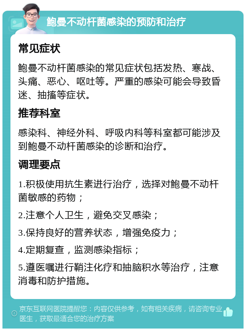 鲍曼不动杆菌感染的预防和治疗 常见症状 鲍曼不动杆菌感染的常见症状包括发热、寒战、头痛、恶心、呕吐等。严重的感染可能会导致昏迷、抽搐等症状。 推荐科室 感染科、神经外科、呼吸内科等科室都可能涉及到鲍曼不动杆菌感染的诊断和治疗。 调理要点 1.积极使用抗生素进行治疗，选择对鲍曼不动杆菌敏感的药物； 2.注意个人卫生，避免交叉感染； 3.保持良好的营养状态，增强免疫力； 4.定期复查，监测感染指标； 5.遵医嘱进行鞘注化疗和抽脑积水等治疗，注意消毒和防护措施。