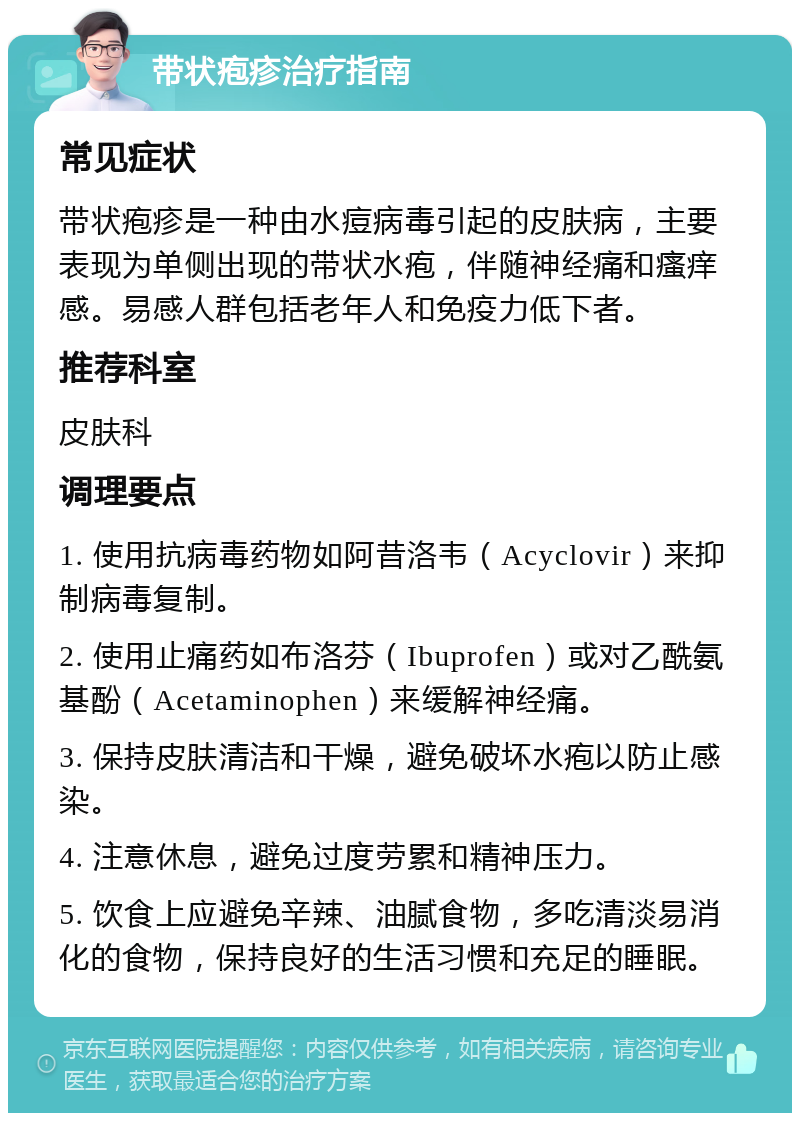 带状疱疹治疗指南 常见症状 带状疱疹是一种由水痘病毒引起的皮肤病，主要表现为单侧出现的带状水疱，伴随神经痛和瘙痒感。易感人群包括老年人和免疫力低下者。 推荐科室 皮肤科 调理要点 1. 使用抗病毒药物如阿昔洛韦（Acyclovir）来抑制病毒复制。 2. 使用止痛药如布洛芬（Ibuprofen）或对乙酰氨基酚（Acetaminophen）来缓解神经痛。 3. 保持皮肤清洁和干燥，避免破坏水疱以防止感染。 4. 注意休息，避免过度劳累和精神压力。 5. 饮食上应避免辛辣、油腻食物，多吃清淡易消化的食物，保持良好的生活习惯和充足的睡眠。