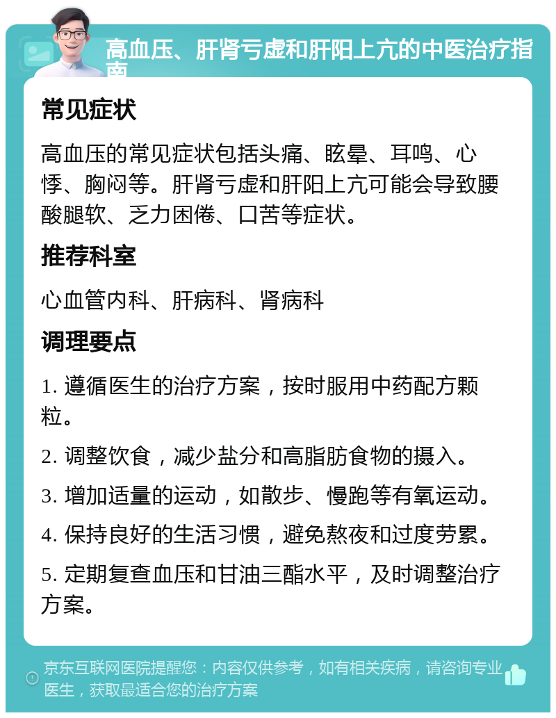 高血压、肝肾亏虚和肝阳上亢的中医治疗指南 常见症状 高血压的常见症状包括头痛、眩晕、耳鸣、心悸、胸闷等。肝肾亏虚和肝阳上亢可能会导致腰酸腿软、乏力困倦、口苦等症状。 推荐科室 心血管内科、肝病科、肾病科 调理要点 1. 遵循医生的治疗方案，按时服用中药配方颗粒。 2. 调整饮食，减少盐分和高脂肪食物的摄入。 3. 增加适量的运动，如散步、慢跑等有氧运动。 4. 保持良好的生活习惯，避免熬夜和过度劳累。 5. 定期复查血压和甘油三酯水平，及时调整治疗方案。