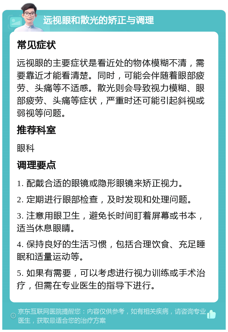 远视眼和散光的矫正与调理 常见症状 远视眼的主要症状是看近处的物体模糊不清，需要靠近才能看清楚。同时，可能会伴随着眼部疲劳、头痛等不适感。散光则会导致视力模糊、眼部疲劳、头痛等症状，严重时还可能引起斜视或弱视等问题。 推荐科室 眼科 调理要点 1. 配戴合适的眼镜或隐形眼镜来矫正视力。 2. 定期进行眼部检查，及时发现和处理问题。 3. 注意用眼卫生，避免长时间盯着屏幕或书本，适当休息眼睛。 4. 保持良好的生活习惯，包括合理饮食、充足睡眠和适量运动等。 5. 如果有需要，可以考虑进行视力训练或手术治疗，但需在专业医生的指导下进行。