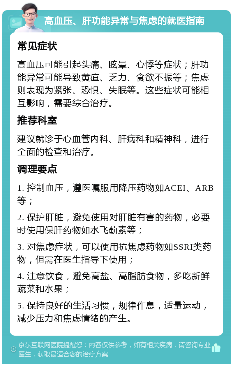 高血压、肝功能异常与焦虑的就医指南 常见症状 高血压可能引起头痛、眩晕、心悸等症状；肝功能异常可能导致黄疸、乏力、食欲不振等；焦虑则表现为紧张、恐惧、失眠等。这些症状可能相互影响，需要综合治疗。 推荐科室 建议就诊于心血管内科、肝病科和精神科，进行全面的检查和治疗。 调理要点 1. 控制血压，遵医嘱服用降压药物如ACEI、ARB等； 2. 保护肝脏，避免使用对肝脏有害的药物，必要时使用保肝药物如水飞蓟素等； 3. 对焦虑症状，可以使用抗焦虑药物如SSRI类药物，但需在医生指导下使用； 4. 注意饮食，避免高盐、高脂肪食物，多吃新鲜蔬菜和水果； 5. 保持良好的生活习惯，规律作息，适量运动，减少压力和焦虑情绪的产生。