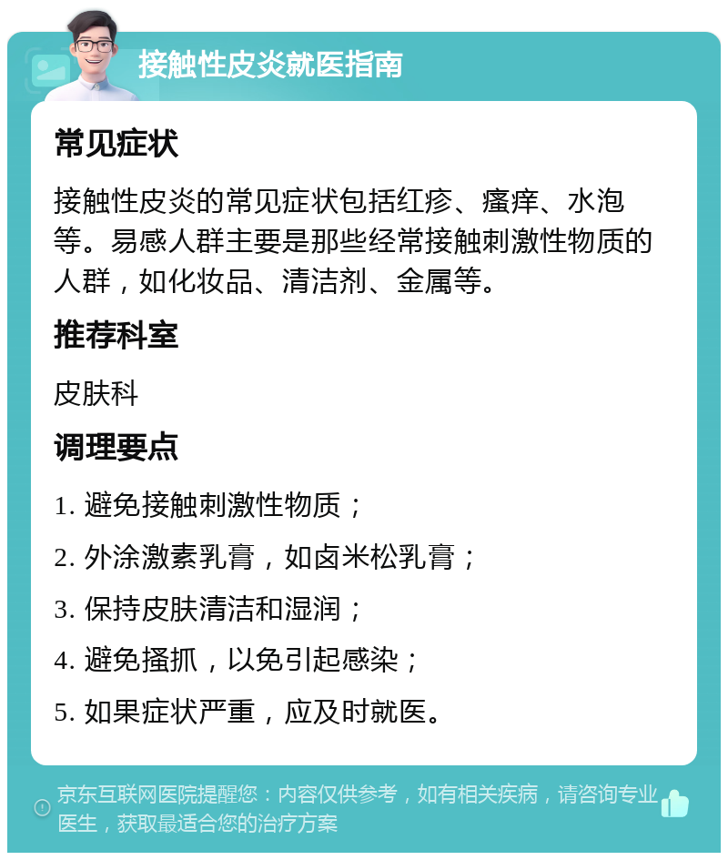 接触性皮炎就医指南 常见症状 接触性皮炎的常见症状包括红疹、瘙痒、水泡等。易感人群主要是那些经常接触刺激性物质的人群，如化妆品、清洁剂、金属等。 推荐科室 皮肤科 调理要点 1. 避免接触刺激性物质； 2. 外涂激素乳膏，如卤米松乳膏； 3. 保持皮肤清洁和湿润； 4. 避免搔抓，以免引起感染； 5. 如果症状严重，应及时就医。