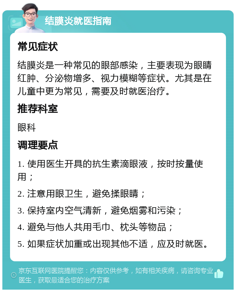 结膜炎就医指南 常见症状 结膜炎是一种常见的眼部感染，主要表现为眼睛红肿、分泌物增多、视力模糊等症状。尤其是在儿童中更为常见，需要及时就医治疗。 推荐科室 眼科 调理要点 1. 使用医生开具的抗生素滴眼液，按时按量使用； 2. 注意用眼卫生，避免揉眼睛； 3. 保持室内空气清新，避免烟雾和污染； 4. 避免与他人共用毛巾、枕头等物品； 5. 如果症状加重或出现其他不适，应及时就医。