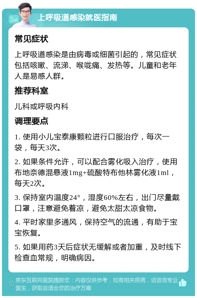 上呼吸道感染就医指南 常见症状 上呼吸道感染是由病毒或细菌引起的，常见症状包括咳嗽、流涕、喉咙痛、发热等。儿童和老年人是易感人群。 推荐科室 儿科或呼吸内科 调理要点 1. 使用小儿宝泰康颗粒进行口服治疗，每次一袋，每天3次。 2. 如果条件允许，可以配合雾化吸入治疗，使用布地奈德混悬液1mg+硫酸特布他林雾化液1ml，每天2次。 3. 保持室内温度24°，湿度60%左右，出门尽量戴口罩，注意避免着凉，避免太甜太凉食物。 4. 平时家里多通风，保持空气的流通，有助于宝宝恢复。 5. 如果用药3天后症状无缓解或者加重，及时线下检查血常规，明确病因。