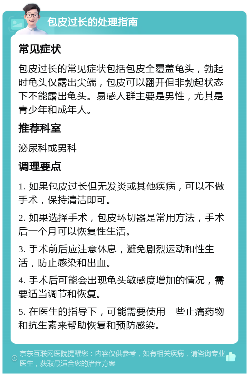 包皮过长的处理指南 常见症状 包皮过长的常见症状包括包皮全覆盖龟头，勃起时龟头仅露出尖端，包皮可以翻开但非勃起状态下不能露出龟头。易感人群主要是男性，尤其是青少年和成年人。 推荐科室 泌尿科或男科 调理要点 1. 如果包皮过长但无发炎或其他疾病，可以不做手术，保持清洁即可。 2. 如果选择手术，包皮环切器是常用方法，手术后一个月可以恢复性生活。 3. 手术前后应注意休息，避免剧烈运动和性生活，防止感染和出血。 4. 手术后可能会出现龟头敏感度增加的情况，需要适当调节和恢复。 5. 在医生的指导下，可能需要使用一些止痛药物和抗生素来帮助恢复和预防感染。