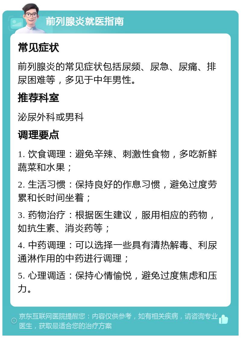 前列腺炎就医指南 常见症状 前列腺炎的常见症状包括尿频、尿急、尿痛、排尿困难等，多见于中年男性。 推荐科室 泌尿外科或男科 调理要点 1. 饮食调理：避免辛辣、刺激性食物，多吃新鲜蔬菜和水果； 2. 生活习惯：保持良好的作息习惯，避免过度劳累和长时间坐着； 3. 药物治疗：根据医生建议，服用相应的药物，如抗生素、消炎药等； 4. 中药调理：可以选择一些具有清热解毒、利尿通淋作用的中药进行调理； 5. 心理调适：保持心情愉悦，避免过度焦虑和压力。