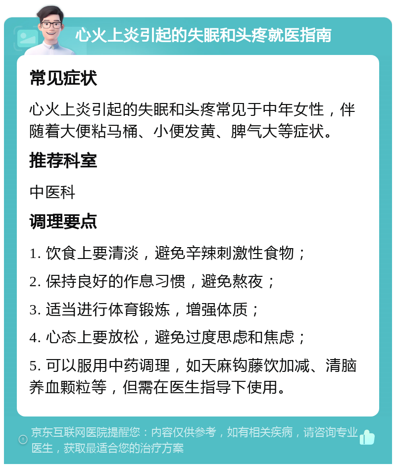 心火上炎引起的失眠和头疼就医指南 常见症状 心火上炎引起的失眠和头疼常见于中年女性，伴随着大便粘马桶、小便发黄、脾气大等症状。 推荐科室 中医科 调理要点 1. 饮食上要清淡，避免辛辣刺激性食物； 2. 保持良好的作息习惯，避免熬夜； 3. 适当进行体育锻炼，增强体质； 4. 心态上要放松，避免过度思虑和焦虑； 5. 可以服用中药调理，如天麻钩藤饮加减、清脑养血颗粒等，但需在医生指导下使用。