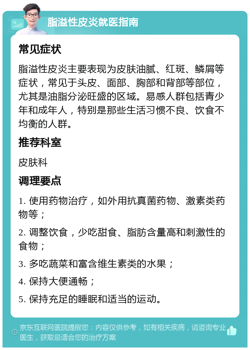 脂溢性皮炎就医指南 常见症状 脂溢性皮炎主要表现为皮肤油腻、红斑、鳞屑等症状，常见于头皮、面部、胸部和背部等部位，尤其是油脂分泌旺盛的区域。易感人群包括青少年和成年人，特别是那些生活习惯不良、饮食不均衡的人群。 推荐科室 皮肤科 调理要点 1. 使用药物治疗，如外用抗真菌药物、激素类药物等； 2. 调整饮食，少吃甜食、脂肪含量高和刺激性的食物； 3. 多吃蔬菜和富含维生素类的水果； 4. 保持大便通畅； 5. 保持充足的睡眠和适当的运动。