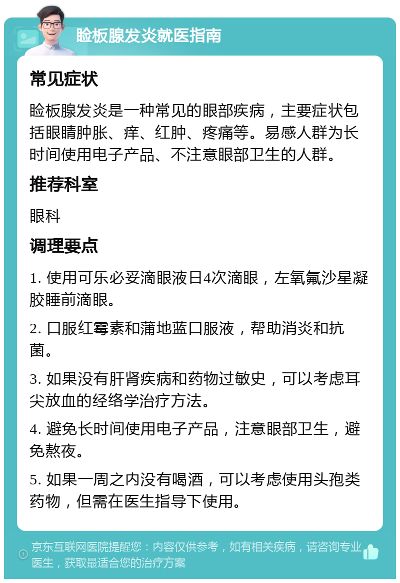 睑板腺发炎就医指南 常见症状 睑板腺发炎是一种常见的眼部疾病，主要症状包括眼睛肿胀、痒、红肿、疼痛等。易感人群为长时间使用电子产品、不注意眼部卫生的人群。 推荐科室 眼科 调理要点 1. 使用可乐必妥滴眼液日4次滴眼，左氧氟沙星凝胶睡前滴眼。 2. 口服红霉素和蒲地蓝口服液，帮助消炎和抗菌。 3. 如果没有肝肾疾病和药物过敏史，可以考虑耳尖放血的经络学治疗方法。 4. 避免长时间使用电子产品，注意眼部卫生，避免熬夜。 5. 如果一周之内没有喝酒，可以考虑使用头孢类药物，但需在医生指导下使用。