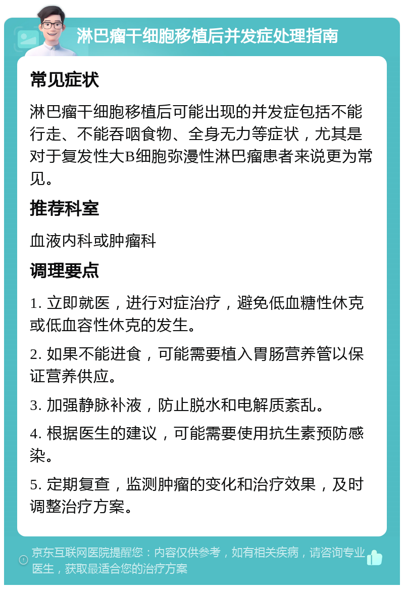 淋巴瘤干细胞移植后并发症处理指南 常见症状 淋巴瘤干细胞移植后可能出现的并发症包括不能行走、不能吞咽食物、全身无力等症状，尤其是对于复发性大B细胞弥漫性淋巴瘤患者来说更为常见。 推荐科室 血液内科或肿瘤科 调理要点 1. 立即就医，进行对症治疗，避免低血糖性休克或低血容性休克的发生。 2. 如果不能进食，可能需要植入胃肠营养管以保证营养供应。 3. 加强静脉补液，防止脱水和电解质紊乱。 4. 根据医生的建议，可能需要使用抗生素预防感染。 5. 定期复查，监测肿瘤的变化和治疗效果，及时调整治疗方案。