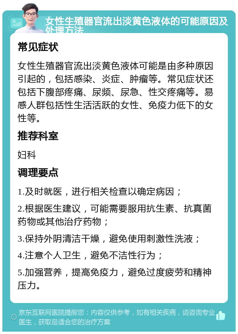 女性生殖器官流出淡黄色液体的可能原因及处理方法 常见症状 女性生殖器官流出淡黄色液体可能是由多种原因引起的，包括感染、炎症、肿瘤等。常见症状还包括下腹部疼痛、尿频、尿急、性交疼痛等。易感人群包括性生活活跃的女性、免疫力低下的女性等。 推荐科室 妇科 调理要点 1.及时就医，进行相关检查以确定病因； 2.根据医生建议，可能需要服用抗生素、抗真菌药物或其他治疗药物； 3.保持外阴清洁干燥，避免使用刺激性洗液； 4.注意个人卫生，避免不洁性行为； 5.加强营养，提高免疫力，避免过度疲劳和精神压力。