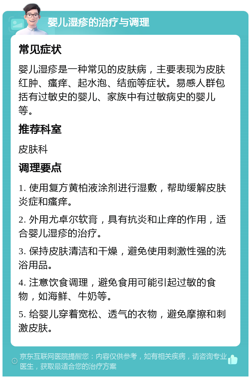 婴儿湿疹的治疗与调理 常见症状 婴儿湿疹是一种常见的皮肤病，主要表现为皮肤红肿、瘙痒、起水泡、结痂等症状。易感人群包括有过敏史的婴儿、家族中有过敏病史的婴儿等。 推荐科室 皮肤科 调理要点 1. 使用复方黄柏液涂剂进行湿敷，帮助缓解皮肤炎症和瘙痒。 2. 外用尤卓尔软膏，具有抗炎和止痒的作用，适合婴儿湿疹的治疗。 3. 保持皮肤清洁和干燥，避免使用刺激性强的洗浴用品。 4. 注意饮食调理，避免食用可能引起过敏的食物，如海鲜、牛奶等。 5. 给婴儿穿着宽松、透气的衣物，避免摩擦和刺激皮肤。