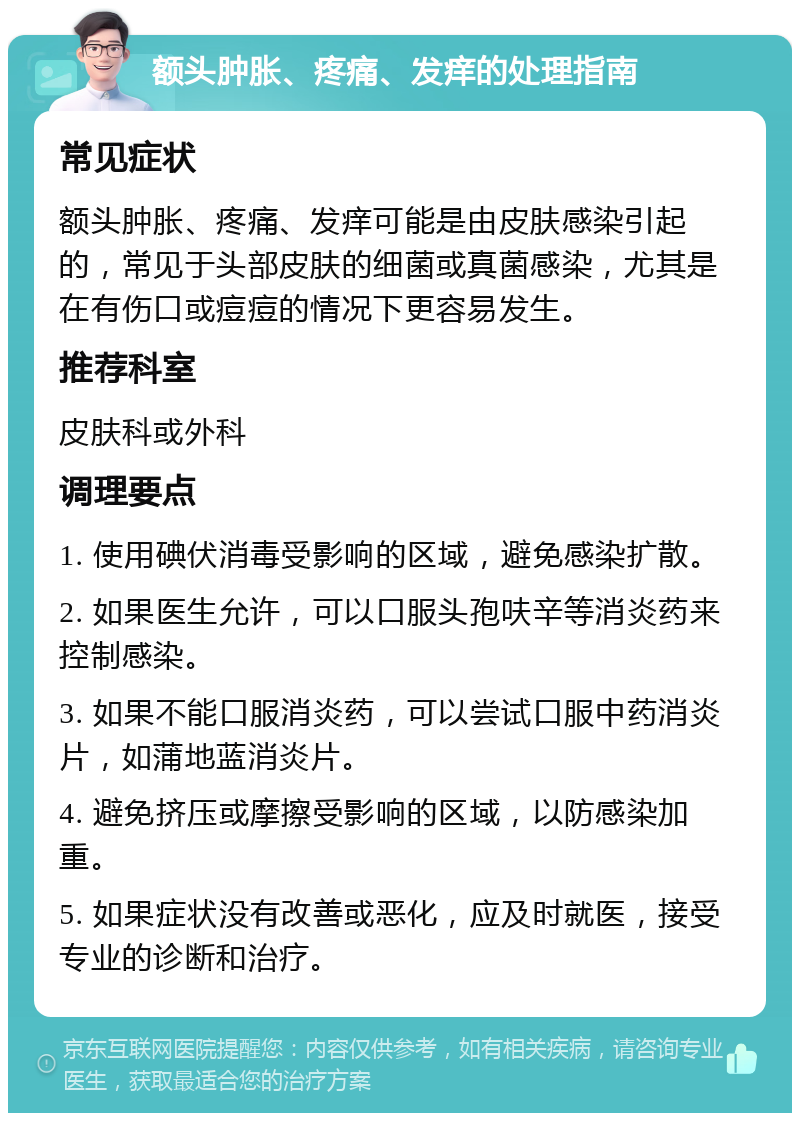 额头肿胀、疼痛、发痒的处理指南 常见症状 额头肿胀、疼痛、发痒可能是由皮肤感染引起的，常见于头部皮肤的细菌或真菌感染，尤其是在有伤口或痘痘的情况下更容易发生。 推荐科室 皮肤科或外科 调理要点 1. 使用碘伏消毒受影响的区域，避免感染扩散。 2. 如果医生允许，可以口服头孢呋辛等消炎药来控制感染。 3. 如果不能口服消炎药，可以尝试口服中药消炎片，如蒲地蓝消炎片。 4. 避免挤压或摩擦受影响的区域，以防感染加重。 5. 如果症状没有改善或恶化，应及时就医，接受专业的诊断和治疗。