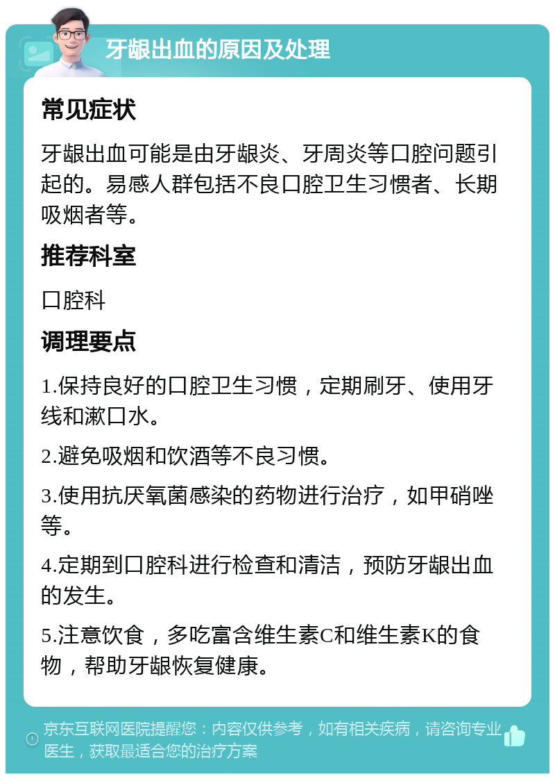 牙龈出血的原因及处理 常见症状 牙龈出血可能是由牙龈炎、牙周炎等口腔问题引起的。易感人群包括不良口腔卫生习惯者、长期吸烟者等。 推荐科室 口腔科 调理要点 1.保持良好的口腔卫生习惯，定期刷牙、使用牙线和漱口水。 2.避免吸烟和饮酒等不良习惯。 3.使用抗厌氧菌感染的药物进行治疗，如甲硝唑等。 4.定期到口腔科进行检查和清洁，预防牙龈出血的发生。 5.注意饮食，多吃富含维生素C和维生素K的食物，帮助牙龈恢复健康。