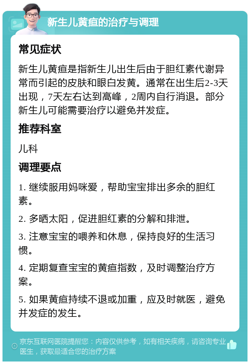 新生儿黄疸的治疗与调理 常见症状 新生儿黄疸是指新生儿出生后由于胆红素代谢异常而引起的皮肤和眼白发黄。通常在出生后2-3天出现，7天左右达到高峰，2周内自行消退。部分新生儿可能需要治疗以避免并发症。 推荐科室 儿科 调理要点 1. 继续服用妈咪爱，帮助宝宝排出多余的胆红素。 2. 多晒太阳，促进胆红素的分解和排泄。 3. 注意宝宝的喂养和休息，保持良好的生活习惯。 4. 定期复查宝宝的黄疸指数，及时调整治疗方案。 5. 如果黄疸持续不退或加重，应及时就医，避免并发症的发生。