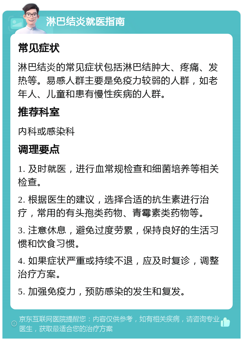 淋巴结炎就医指南 常见症状 淋巴结炎的常见症状包括淋巴结肿大、疼痛、发热等。易感人群主要是免疫力较弱的人群，如老年人、儿童和患有慢性疾病的人群。 推荐科室 内科或感染科 调理要点 1. 及时就医，进行血常规检查和细菌培养等相关检查。 2. 根据医生的建议，选择合适的抗生素进行治疗，常用的有头孢类药物、青霉素类药物等。 3. 注意休息，避免过度劳累，保持良好的生活习惯和饮食习惯。 4. 如果症状严重或持续不退，应及时复诊，调整治疗方案。 5. 加强免疫力，预防感染的发生和复发。