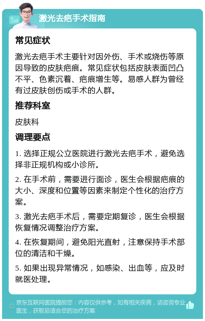 激光去疤手术指南 常见症状 激光去疤手术主要针对因外伤、手术或烧伤等原因导致的皮肤疤痕。常见症状包括皮肤表面凹凸不平、色素沉着、疤痕增生等。易感人群为曾经有过皮肤创伤或手术的人群。 推荐科室 皮肤科 调理要点 1. 选择正规公立医院进行激光去疤手术，避免选择非正规机构或小诊所。 2. 在手术前，需要进行面诊，医生会根据疤痕的大小、深度和位置等因素来制定个性化的治疗方案。 3. 激光去疤手术后，需要定期复诊，医生会根据恢复情况调整治疗方案。 4. 在恢复期间，避免阳光直射，注意保持手术部位的清洁和干燥。 5. 如果出现异常情况，如感染、出血等，应及时就医处理。