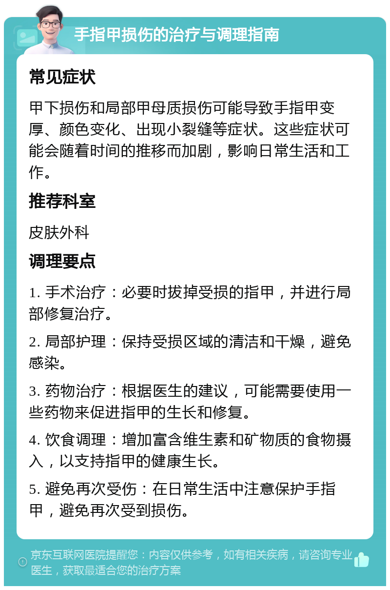 手指甲损伤的治疗与调理指南 常见症状 甲下损伤和局部甲母质损伤可能导致手指甲变厚、颜色变化、出现小裂缝等症状。这些症状可能会随着时间的推移而加剧，影响日常生活和工作。 推荐科室 皮肤外科 调理要点 1. 手术治疗：必要时拔掉受损的指甲，并进行局部修复治疗。 2. 局部护理：保持受损区域的清洁和干燥，避免感染。 3. 药物治疗：根据医生的建议，可能需要使用一些药物来促进指甲的生长和修复。 4. 饮食调理：增加富含维生素和矿物质的食物摄入，以支持指甲的健康生长。 5. 避免再次受伤：在日常生活中注意保护手指甲，避免再次受到损伤。