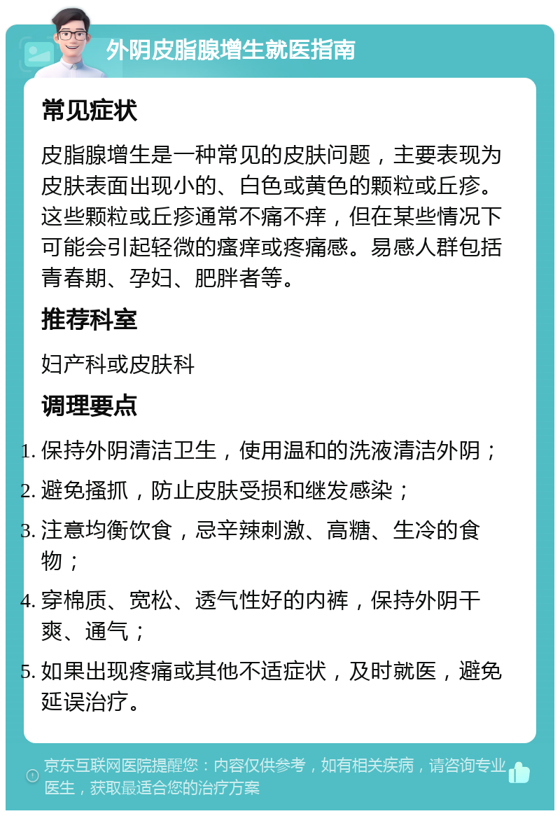 外阴皮脂腺增生就医指南 常见症状 皮脂腺增生是一种常见的皮肤问题，主要表现为皮肤表面出现小的、白色或黄色的颗粒或丘疹。这些颗粒或丘疹通常不痛不痒，但在某些情况下可能会引起轻微的瘙痒或疼痛感。易感人群包括青春期、孕妇、肥胖者等。 推荐科室 妇产科或皮肤科 调理要点 保持外阴清洁卫生，使用温和的洗液清洁外阴； 避免搔抓，防止皮肤受损和继发感染； 注意均衡饮食，忌辛辣刺激、高糖、生冷的食物； 穿棉质、宽松、透气性好的内裤，保持外阴干爽、通气； 如果出现疼痛或其他不适症状，及时就医，避免延误治疗。