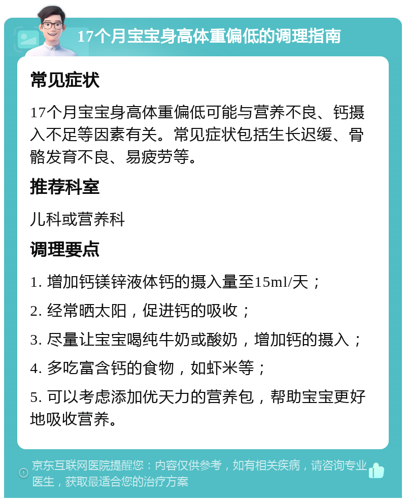 17个月宝宝身高体重偏低的调理指南 常见症状 17个月宝宝身高体重偏低可能与营养不良、钙摄入不足等因素有关。常见症状包括生长迟缓、骨骼发育不良、易疲劳等。 推荐科室 儿科或营养科 调理要点 1. 增加钙镁锌液体钙的摄入量至15ml/天； 2. 经常晒太阳，促进钙的吸收； 3. 尽量让宝宝喝纯牛奶或酸奶，增加钙的摄入； 4. 多吃富含钙的食物，如虾米等； 5. 可以考虑添加优天力的营养包，帮助宝宝更好地吸收营养。