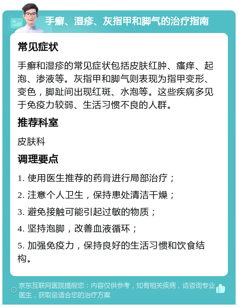 手癣、湿疹、灰指甲和脚气的治疗指南 常见症状 手癣和湿疹的常见症状包括皮肤红肿、瘙痒、起泡、渗液等。灰指甲和脚气则表现为指甲变形、变色，脚趾间出现红斑、水泡等。这些疾病多见于免疫力较弱、生活习惯不良的人群。 推荐科室 皮肤科 调理要点 1. 使用医生推荐的药膏进行局部治疗； 2. 注意个人卫生，保持患处清洁干燥； 3. 避免接触可能引起过敏的物质； 4. 坚持泡脚，改善血液循环； 5. 加强免疫力，保持良好的生活习惯和饮食结构。