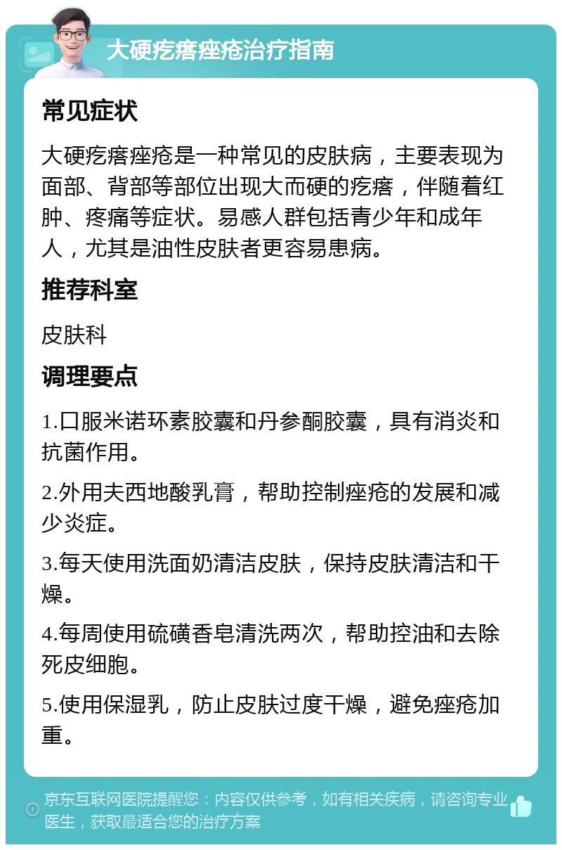 大硬疙瘩痤疮治疗指南 常见症状 大硬疙瘩痤疮是一种常见的皮肤病，主要表现为面部、背部等部位出现大而硬的疙瘩，伴随着红肿、疼痛等症状。易感人群包括青少年和成年人，尤其是油性皮肤者更容易患病。 推荐科室 皮肤科 调理要点 1.口服米诺环素胶囊和丹参酮胶囊，具有消炎和抗菌作用。 2.外用夫西地酸乳膏，帮助控制痤疮的发展和减少炎症。 3.每天使用洗面奶清洁皮肤，保持皮肤清洁和干燥。 4.每周使用硫磺香皂清洗两次，帮助控油和去除死皮细胞。 5.使用保湿乳，防止皮肤过度干燥，避免痤疮加重。